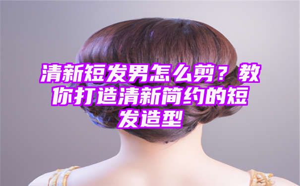 清新短发男怎么剪？教你打造清新简约的短发造型