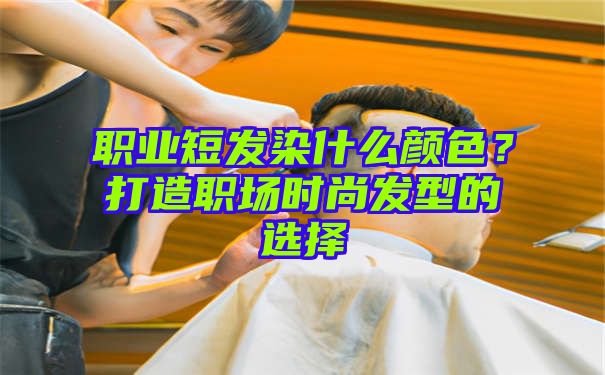 职业短发染什么颜色？打造职场时尚发型的选择