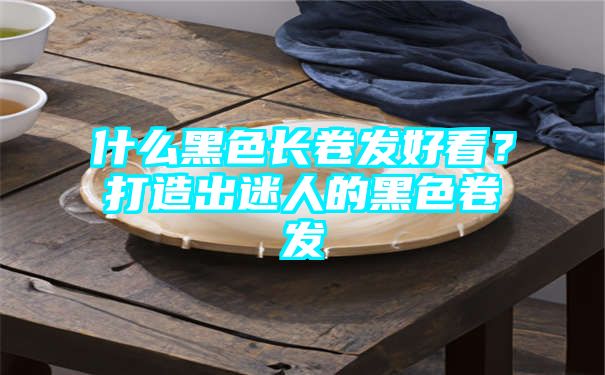 什么黑色长卷发好看？打造出迷人的黑色卷发