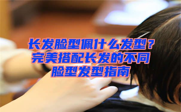 长发脸型佩什么发型？完美搭配长发的不同脸型发型指南