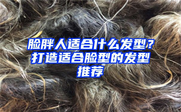 脸胖人适合什么发型？打造适合脸型的发型推荐