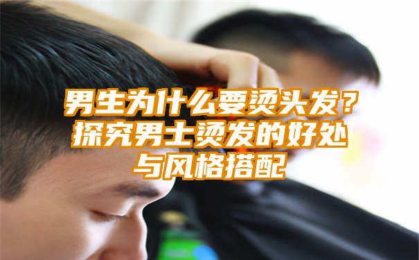 男生为什么要烫头发？探究男士烫发的好处与风格搭配