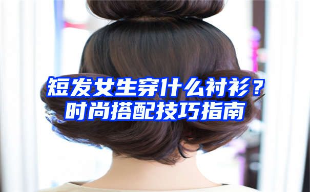 短发女生穿什么衬衫？时尚搭配技巧指南