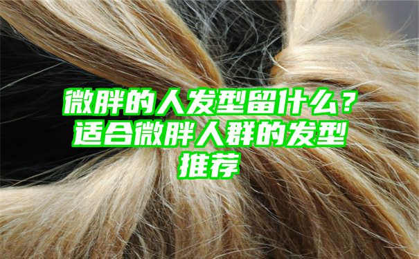 微胖的人发型留什么？适合微胖人群的发型推荐