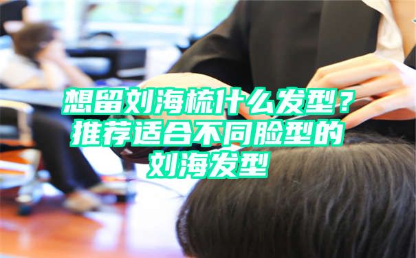 想留刘海梳什么发型？推荐适合不同脸型的刘海发型