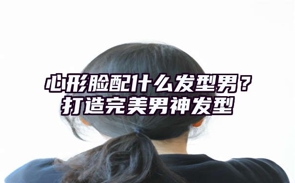 心形脸配什么发型男？打造完美男神发型