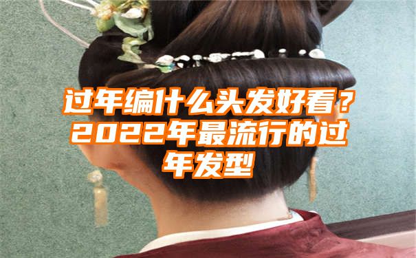 过年编什么头发好看？2022年最流行的过年发型