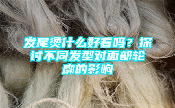 发尾烫什么好看吗？探讨不同发型对面部轮廓的影响