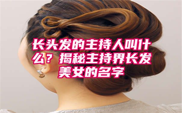 长头发的主持人叫什么？揭秘主持界长发美女的名字