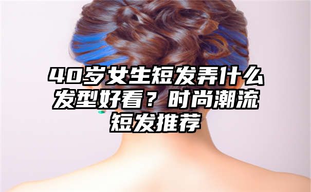 40岁女生短发弄什么发型好看？时尚潮流短发推荐