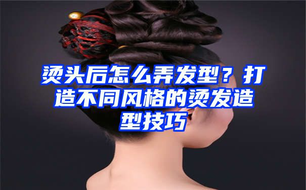 烫头后怎么弄发型？打造不同风格的烫发造型技巧