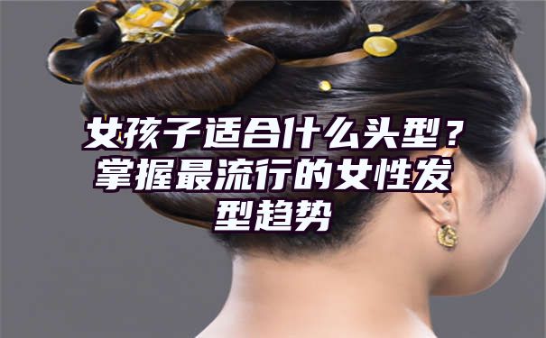 女孩子适合什么头型？掌握最流行的女性发型趋势