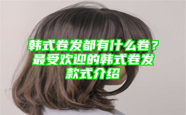 韩式卷发都有什么卷？最受欢迎的韩式卷发款式介绍