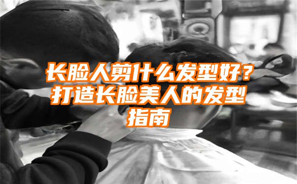 长脸人剪什么发型好？打造长脸美人的发型指南