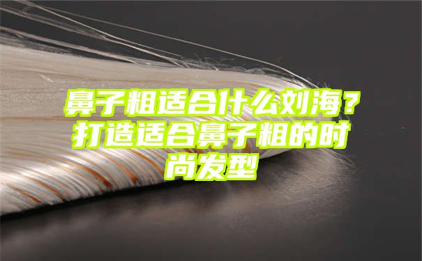 鼻子粗适合什么刘海？打造适合鼻子粗的时尚发型