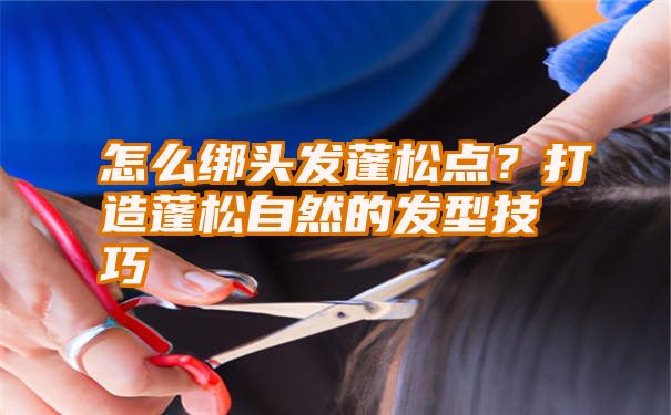 怎么绑头发蓬松点？打造蓬松自然的发型技巧