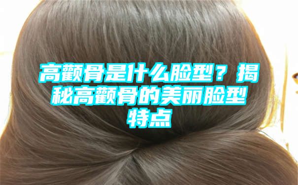 高颧骨是什么脸型？揭秘高颧骨的美丽脸型特点