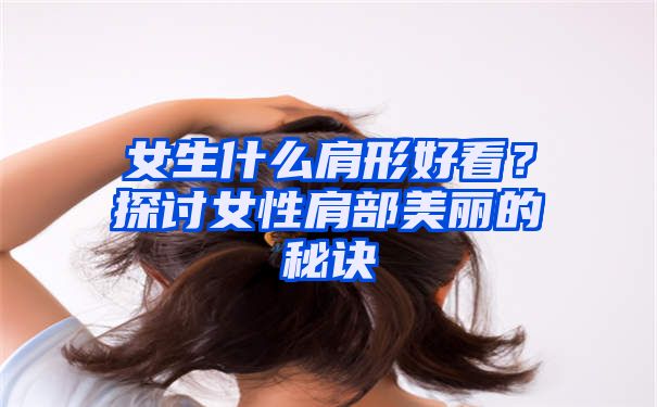 女生什么肩形好看？探讨女性肩部美丽的秘诀