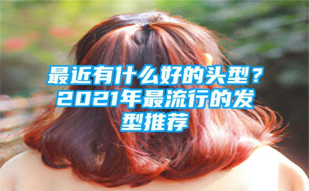 最近有什么好的头型？2021年最流行的发型推荐