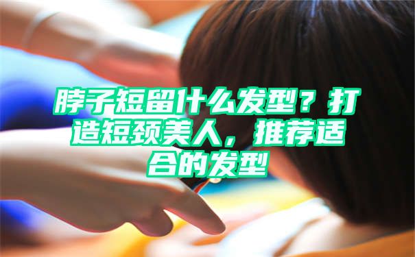 脖子短留什么发型？打造短颈美人，推荐适合的发型