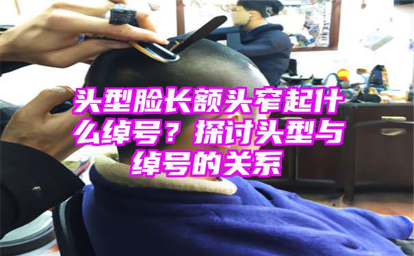 头型脸长额头窄起什么绰号？探讨头型与绰号的关系