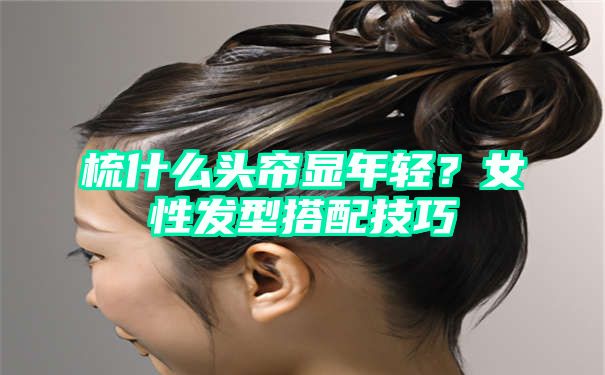 梳什么头帘显年轻？女性发型搭配技巧