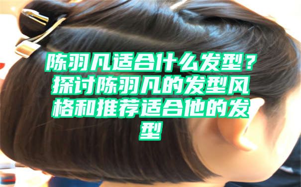 陈羽凡适合什么发型？探讨陈羽凡的发型风格和推荐适合他的发型