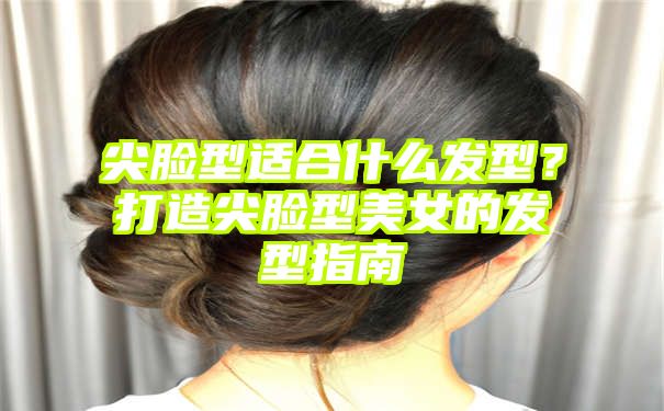 尖脸型适合什么发型？打造尖脸型美女的发型指南