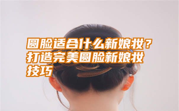 圆脸适合什么新娘妆？打造完美圆脸新娘妆技巧