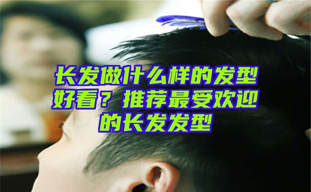 长发做什么样的发型好看？推荐最受欢迎的长发发型