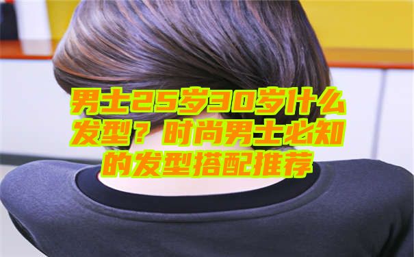 男士25岁30岁什么发型？时尚男士必知的发型搭配推荐