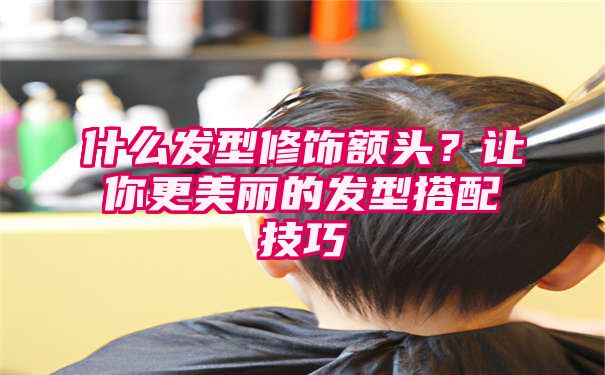 什么发型修饰额头？让你更美丽的发型搭配技巧