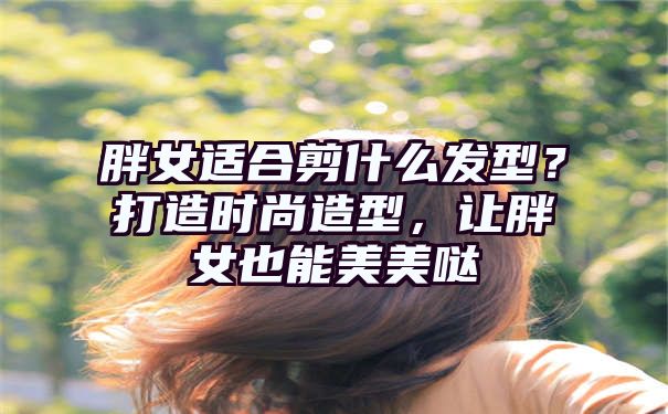 胖女适合剪什么发型？打造时尚造型，让胖女也能美美哒