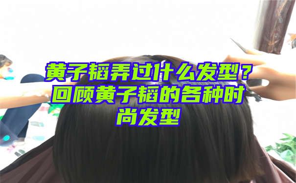 黄子韬弄过什么发型？回顾黄子韬的各种时尚发型