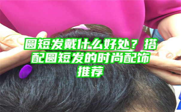 圆短发戴什么好处？搭配圆短发的时尚配饰推荐