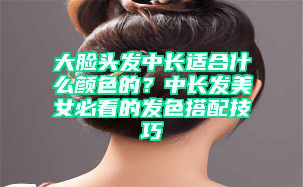 大脸头发中长适合什么颜色的？中长发美女必看的发色搭配技巧