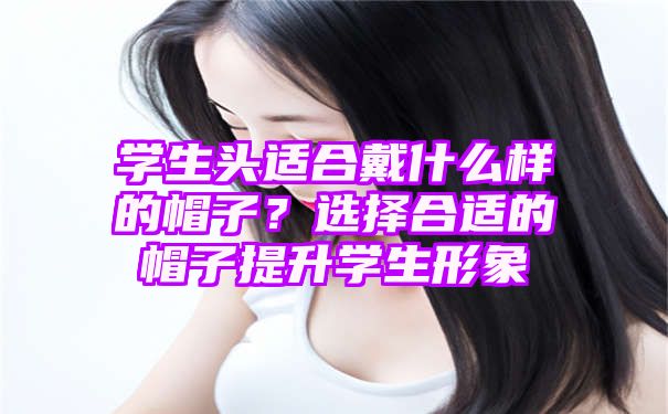 学生头适合戴什么样的帽子？选择合适的帽子提升学生形象