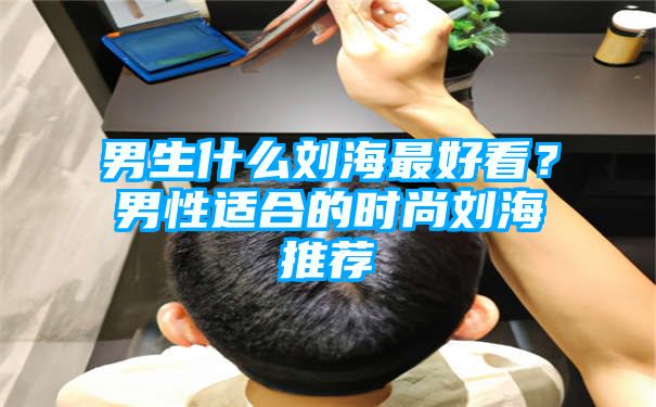 男生什么刘海最好看？男性适合的时尚刘海推荐