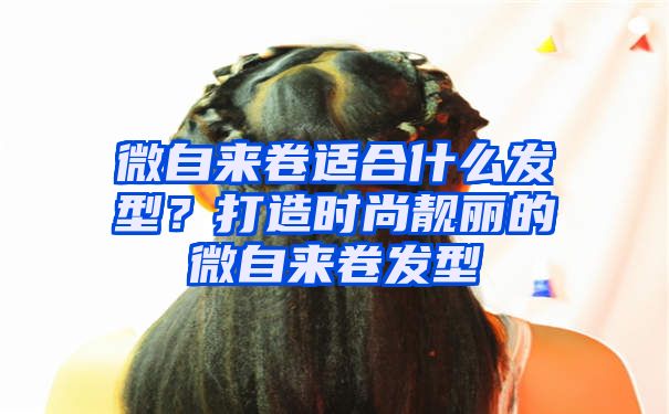 微自来卷适合什么发型？打造时尚靓丽的微自来卷发型