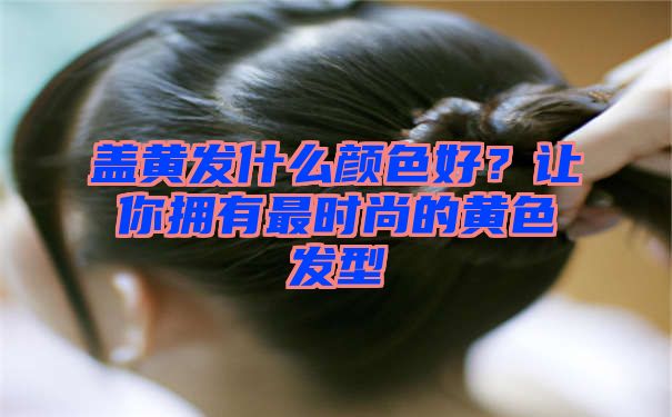 盖黄发什么颜色好？让你拥有最时尚的黄色发型