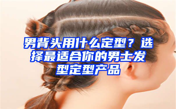 男背头用什么定型？选择最适合你的男士发型定型产品