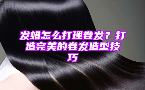 发蜡怎么打理卷发？打造完美的卷发造型技巧