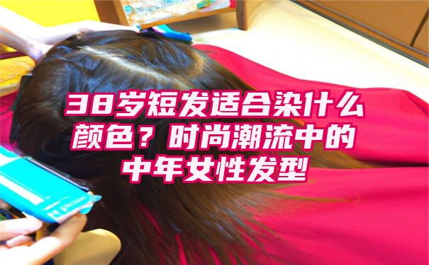 38岁短发适合染什么颜色？时尚潮流中的中年女性发型