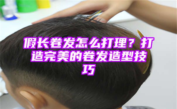 假长卷发怎么打理？打造完美的卷发造型技巧