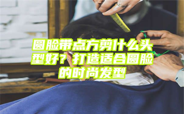 圆脸带点方剪什么头型好？打造适合圆脸的时尚发型