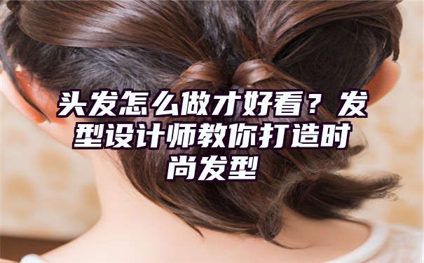 头发怎么做才好看？发型设计师教你打造时尚发型