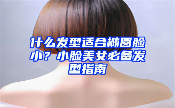 什么发型适合椭圆脸小？小脸美女必备发型指南