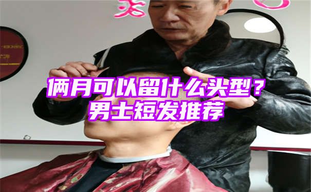 俩月可以留什么头型？男士短发推荐