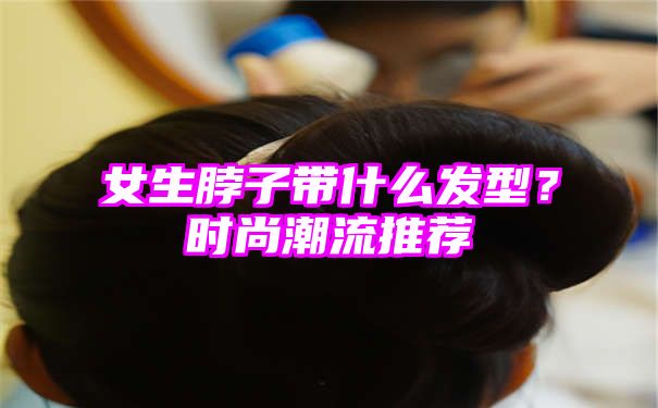 女生脖子带什么发型？时尚潮流推荐