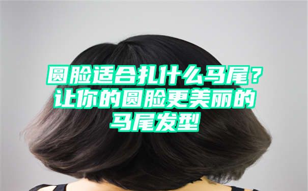 圆脸适合扎什么马尾？让你的圆脸更美丽的马尾发型